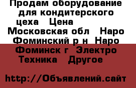 Продам оборудование для кондитерского цеха › Цена ­ 400 000 - Московская обл., Наро-Фоминский р-н, Наро-Фоминск г. Электро-Техника » Другое   